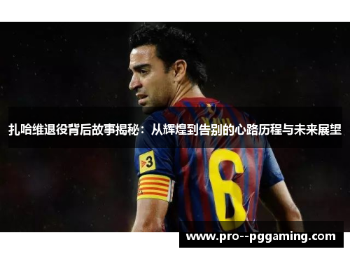 扎哈维退役背后故事揭秘:从辉煌到告别的心路历程与未来展望 扎哈维退役背后故事揭秘:从辉煌到告别的心路历程与未来展望