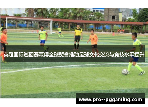英超国际巡回赛赢得全球赞誉推动足球文化交流与竞技水平提升 英超国际巡回赛赢得全球赞誉推动足球文化交流与竞技水平提升