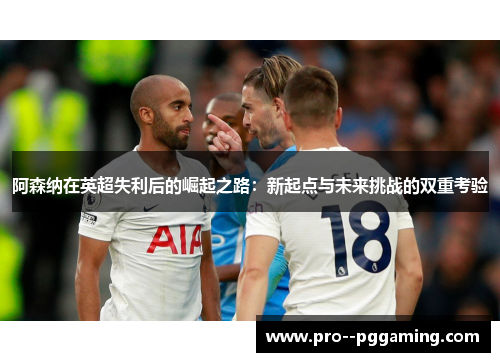 阿森纳在英超失利后的崛起之路：新起点与未来挑战的双重考验