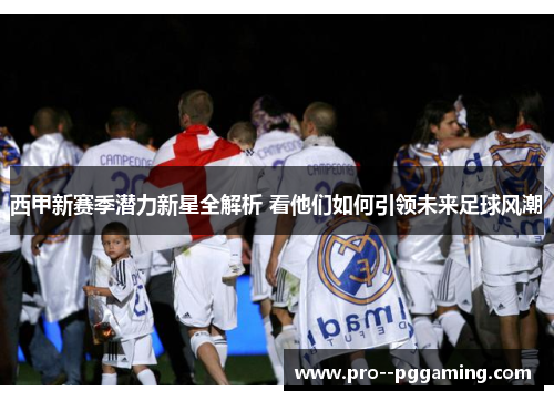 西甲新赛季潜力新星全解析 看他们如何引领未来足球风潮 西甲新赛季潜力新星全解析 看他们如何引领未来足球风潮