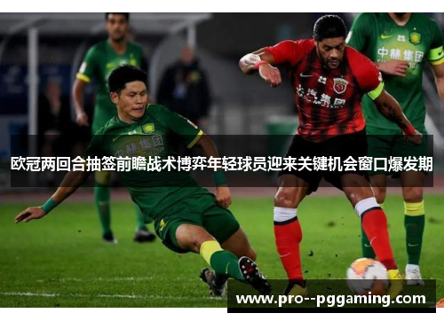 欧冠两回合抽签前瞻战术博弈年轻球员迎来关键机会窗口爆发期 欧冠两回合抽签前瞻战术博弈年轻球员迎来关键机会窗口爆发期
