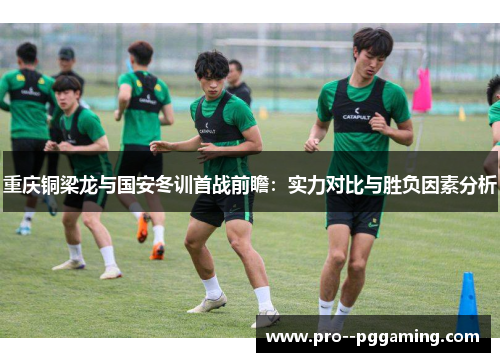 重庆铜梁龙与国安冬训首战前瞻:实力对比与胜负因素分析 重庆铜梁龙与国安冬训首战前瞻:实力对比与胜负因素分析