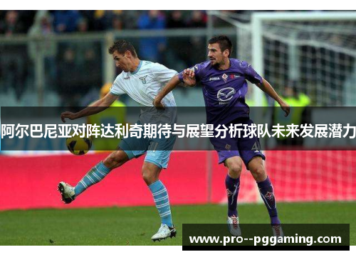 阿尔巴尼亚对阵达利奇期待与展望分析球队未来发展潜力 阿尔巴尼亚对阵达利奇期待与展望分析球队未来发展潜力