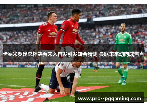 卡塞米罗足总杯决赛未入首发引发转会猜测 曼联未来动向成焦点