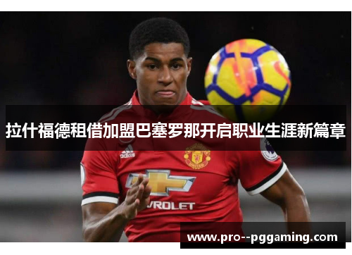 拉什福德租借加盟巴塞罗那开启职业生涯新篇章 拉什福德租借加盟巴塞罗那开启职业生涯新篇章