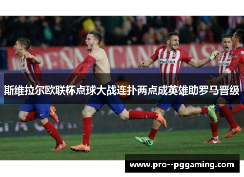 斯维拉尔欧联杯点球大战连扑两点成英雄助罗马晋级 斯维拉尔欧联杯点球大战连扑两点成英雄助罗马晋级